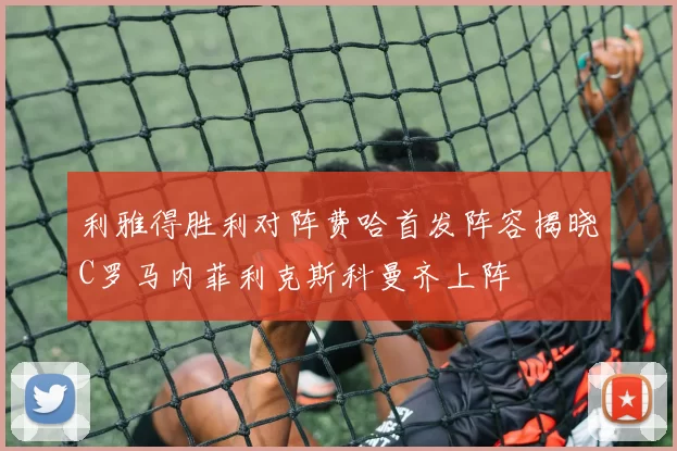 利雅得胜利对阵费哈首发阵容揭晓C罗马内菲利克斯科曼齐上阵