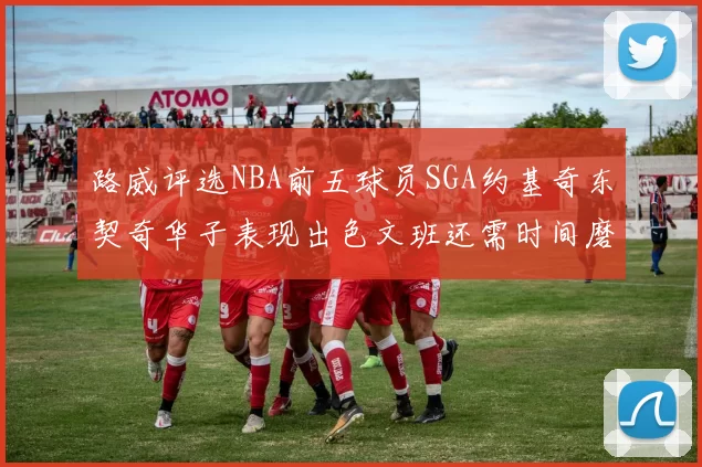 路威评选NBA前五球员SGA约基奇东契奇华子表现出色文班还需时间磨练