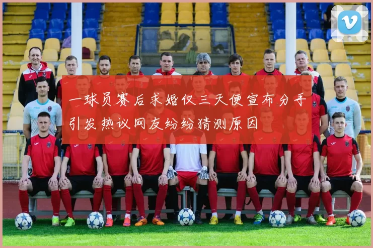 一球员赛后求婚仅三天便宣布分手引发热议网友纷纷猜测原因