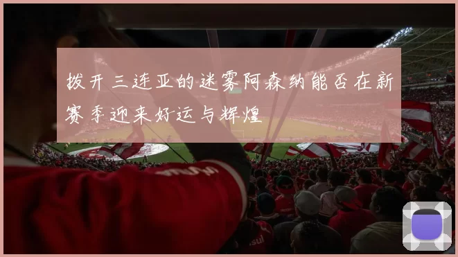 拨开三连亚的迷雾阿森纳能否在新赛季迎来好运与辉煌
