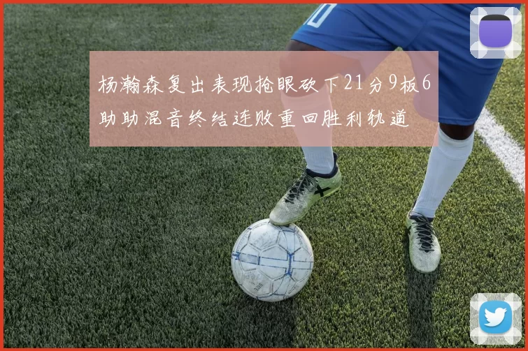 杨瀚森复出表现抢眼砍下21分9板6助助混音终结连败重回胜利轨道