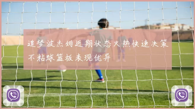 追梦波杰姆近期状态火热快速决策不粘球篮板表现优异