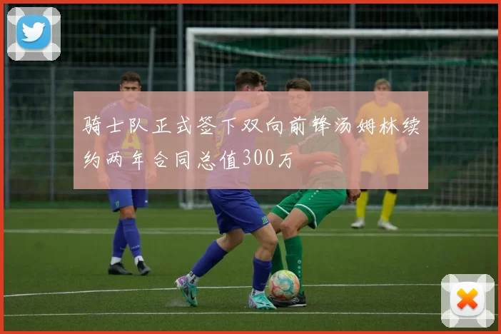 骑士队正式签下双向前锋汤姆林续约两年合同总值300万