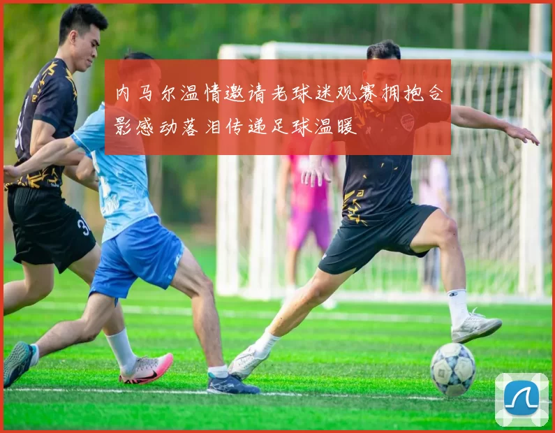 内马尔温情邀请老球迷观赛拥抱合影感动落泪传递足球温暖