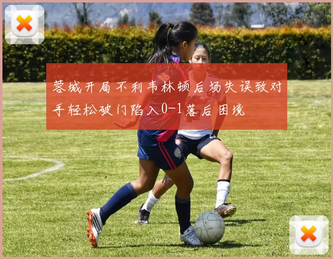 蓉城开局不利韦林顿后场失误致对手轻松破门陷入0-1落后困境