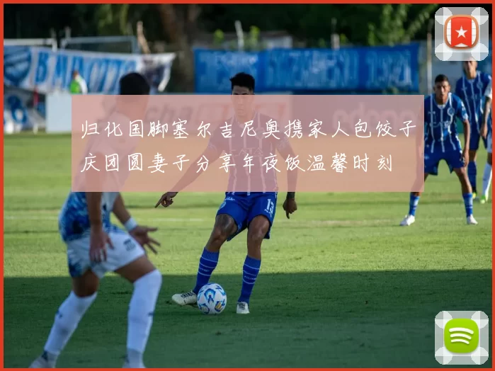 归化国脚塞尔吉尼奥携家人包饺子庆团圆妻子分享年夜饭温馨时刻