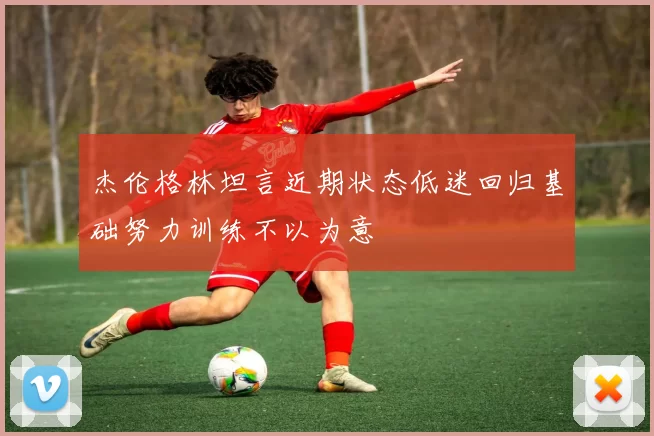 杰伦格林坦言近期状态低迷回归基础努力训练不以为意
