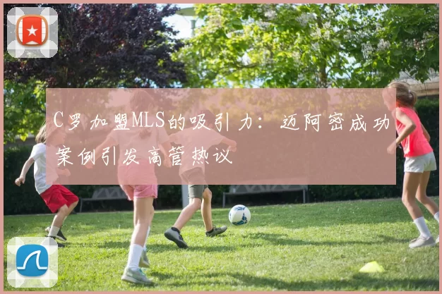 C罗加盟MLS的吸引力：迈阿密成功案例引发高管热议