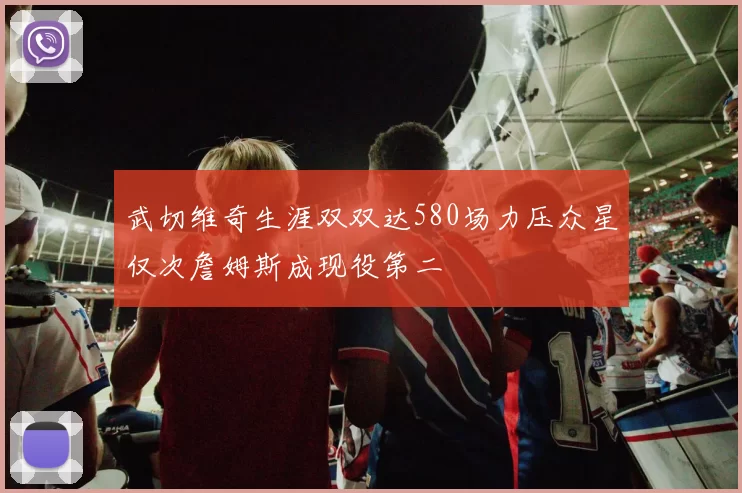 武切维奇生涯双双达580场力压众星仅次詹姆斯成现役第二