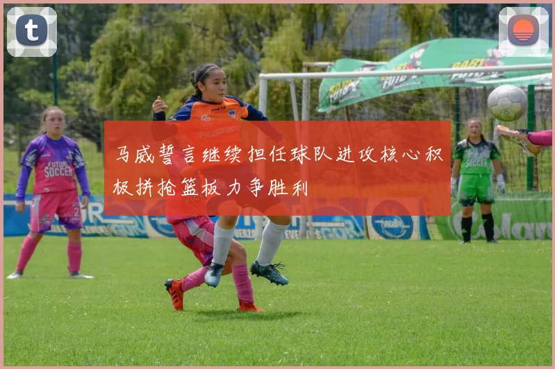 马威誓言继续担任球队进攻核心积极拼抢篮板力争胜利