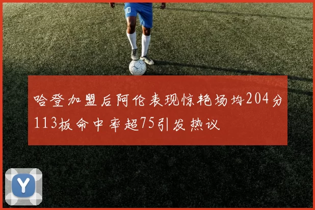 哈登加盟后阿伦表现惊艳场均204分113板命中率超75引发热议