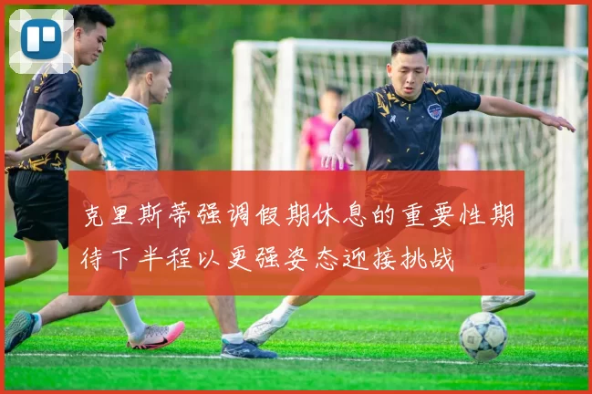 克里斯蒂强调假期休息的重要性期待下半程以更强姿态迎接挑战