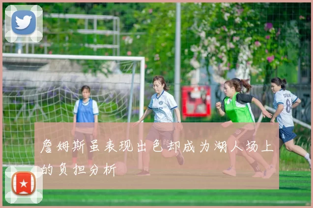 詹姆斯虽表现出色却成为湖人场上的负担分析