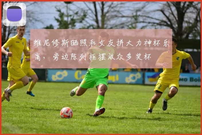 维尼修斯晒照和女友拼大力神杯乐高，旁边陈列柜摆放众多奖杯