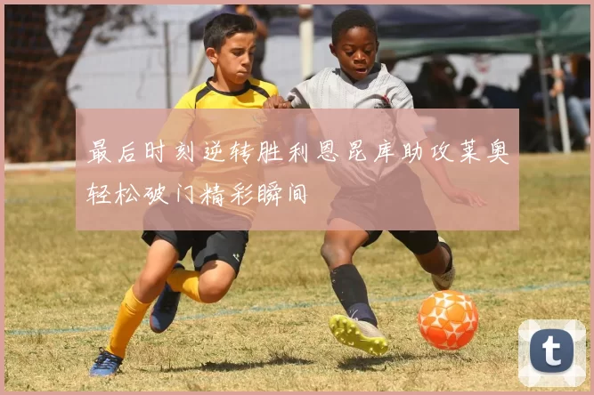 最后时刻逆转胜利恩昆库助攻莱奥轻松破门精彩瞬间