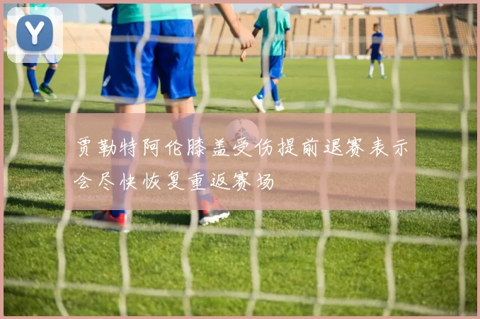 贾勒特阿伦膝盖受伤提前退赛表示会尽快恢复重返赛场