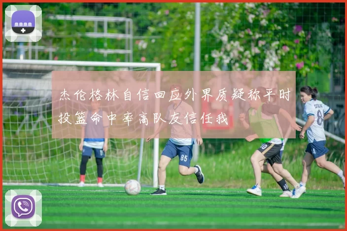 杰伦格林自信回应外界质疑称平时投篮命中率高队友信任我