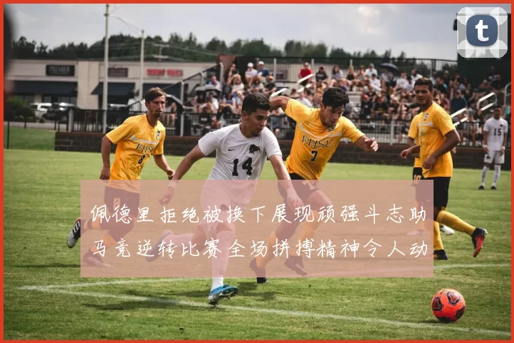 佩德里拒绝被换下展现顽强斗志助马竞逆转比赛全场拼搏精神令人动容