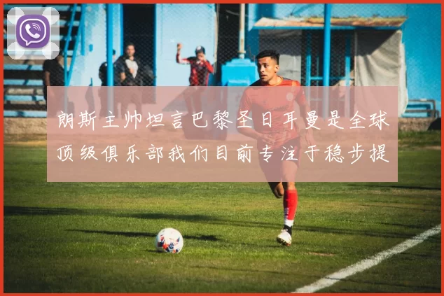 朗斯主帅坦言巴黎圣日耳曼是全球顶级俱乐部我们目前专注于稳步提升表现