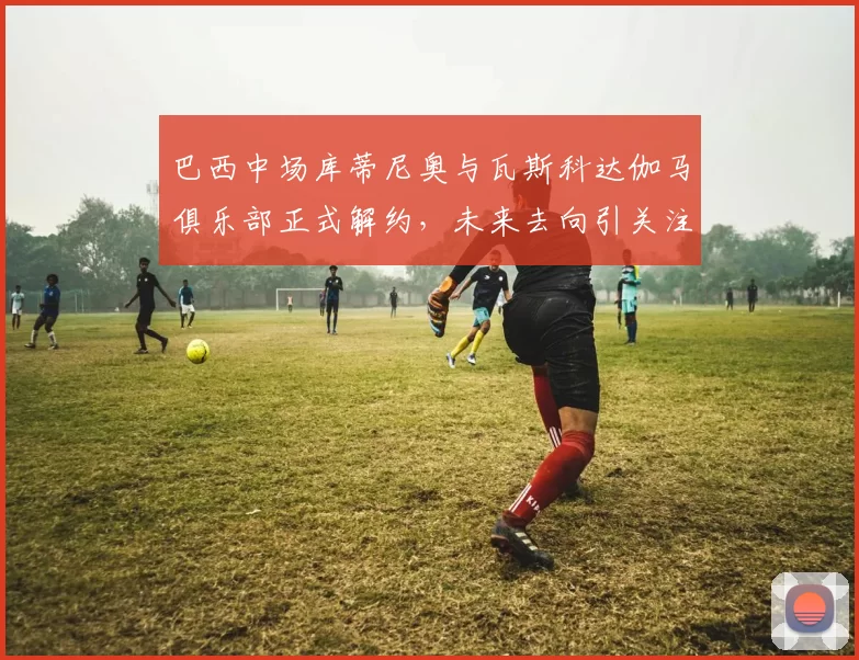 巴西中场库蒂尼奥与瓦斯科达伽马俱乐部正式解约，未来去向引关注