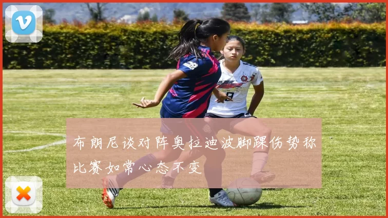 布朗尼谈对阵奥拉迪波脚踝伤势称比赛如常心态不变
