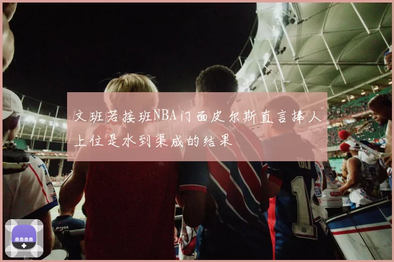 文班若接班NBA门面皮尔斯直言捧人上位是水到渠成的结果