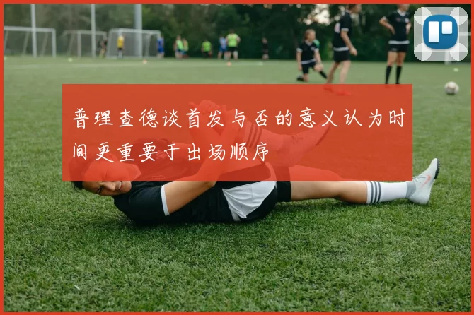 普理查德谈首发与否的意义认为时间更重要于出场顺序