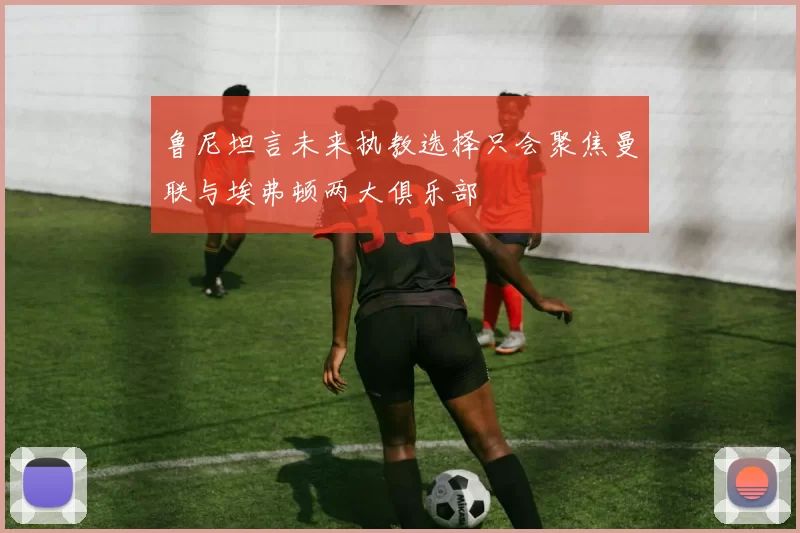 鲁尼坦言未来执教选择只会聚焦曼联与埃弗顿两大俱乐部