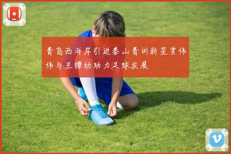 青岛西海岸引进泰山青训新星贾伟伟与王镡幼助力足球发展